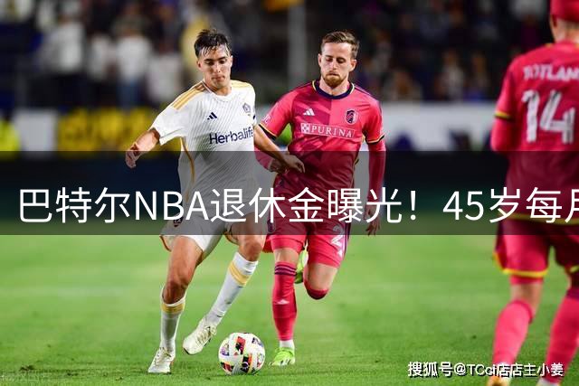 巴特尔NBA退休金曝光！45岁每月领钱，62岁后待遇更加惊人